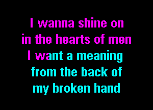 I wanna shine on
in the hearts of men
I want a meaning
from the hack of
my broken hand
