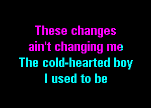 These changes
ain't changing me

The cold-hearted boy
I used to be