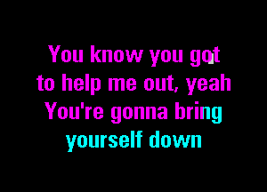 You know you gut
to help me out. yeah

You're gonna bring
yourself down