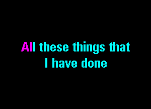All these things that

I have done