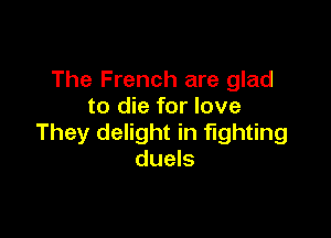 The French are glad
to die for love

They delight in fighting
duels