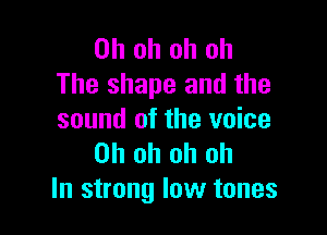 Oh oh oh oh
The shape and the

sound of the voice
Oh oh oh oh
In strong low tones