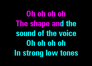 Oh oh oh oh
The shape and the

sound of the voice
Oh oh oh oh
In strong low tones