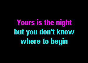 Yours is the night

but you don't know
where to begin