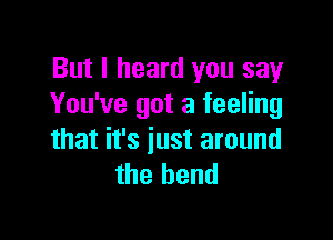 But I heard you say
You've got a feeling

that it's just around
the bend