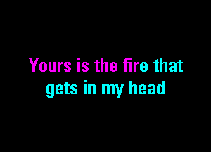 Yours is the fire that

gets in my head