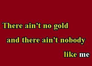 There ain't no gold

and there ain't nobody

like me