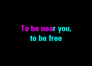 To be near you,

to be free