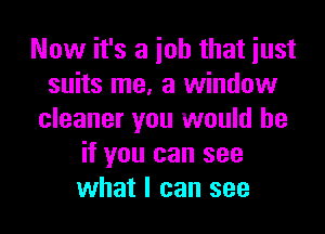 Now it's a ioh that iust
suits me, a window

cleaner you would be
if you can see
what I can see