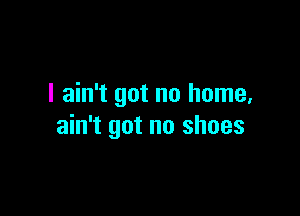 I ain't got no home,

ain't got no shoes