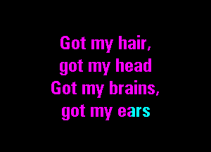 Got my hair.
got my head

Got my brains.
got my ears