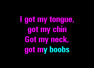 I got my tongue.
got my chin

Got my neck.
got my boobs