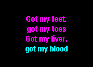Got my feet.
got my toes

Got my liver.
got my blood