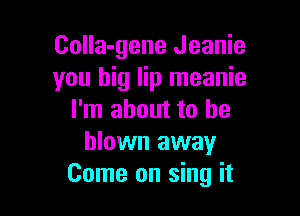 CoIIa-gene Jeanie
you big lip meanie

I'm about to be
blown away
Come on sing it