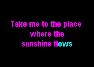 Take me to the place

where the
sunshine flows