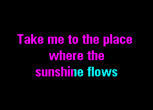 Take me to the place

where the
sunshine flows
