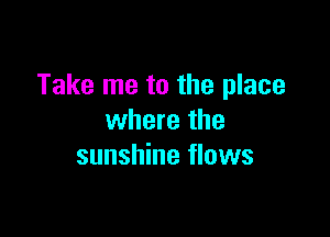 Take me to the place

where the
sunshine flows