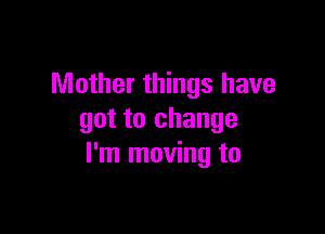 Mother things have

got to change
I'm moving to