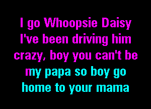 I go Whoopsie Daisy
I've been driving him
crazy, boy you can't be
my papa so buy go
home to your mama
