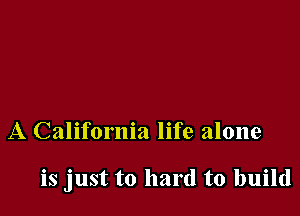 A California life alone

is just to hard to build