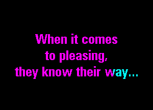 When it comes

to pleasing.
they know their way...