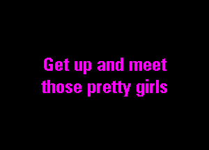 Get up and meet

those pretty girls
