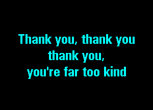 Thank you, thank you

thank you.
you're far too kind