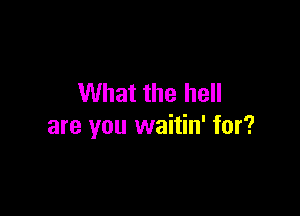 What the hell

are you waitin' for?