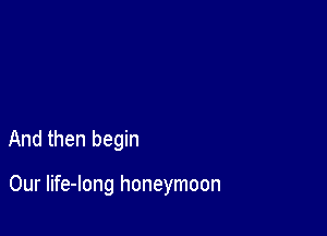 And then begin

Our life-long honeymoon