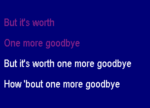 But it's worth one more goodbye

How 'bout one more goodbye