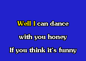 Well I can dance

with you honey

If you think it's funny