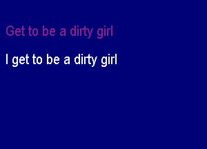 I get to be a dirty girl