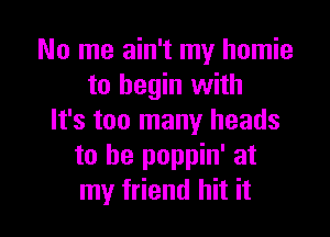 No me ain't my homie
to begin with

It's too many heads
to be poppin' at
my friend hit it