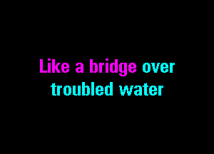 Like a bridge over

troubled water