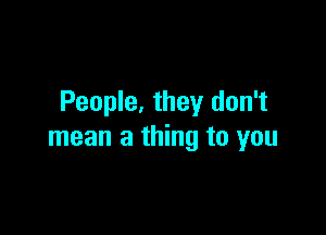 People, they don't

mean a thing to you