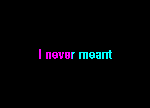 I never meant
