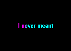 I never meant