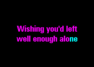 Wishing you'd left

well enough alone