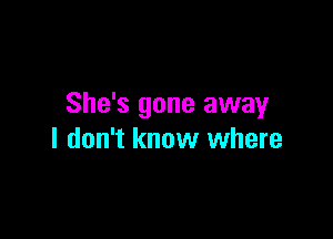 She's gone away

I don't know where