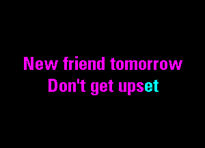 New friend tomorrow

Don't get upset