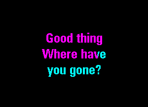 Good thing

Where have
you gone?
