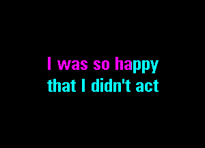 I was so happy

that I didn't act