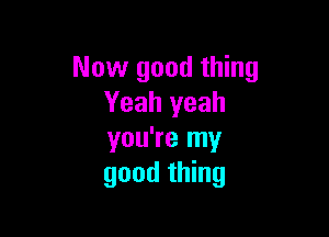 Now good thing
Yeah yeah

you're my
good thing