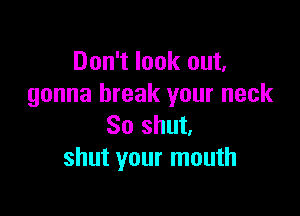 Don't look out,
gonna break your neck

So shut.
shut your mouth