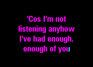 'Cos I'm not
listening anyhow

I've had enough.
enough of you