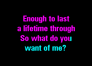 Enough to last
a lifetime through

So what do you
want of me?