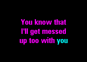 You know that

I'll get messed
up too with you