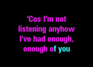 'Cos I'm not
listening anyhow

I've had enough.
enough of you