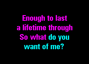 Enough to last
a lifetime through

So what do you
want of me?