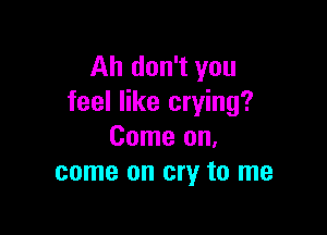 Ah don't you
feel like crying?

Come on.
come on cry to me